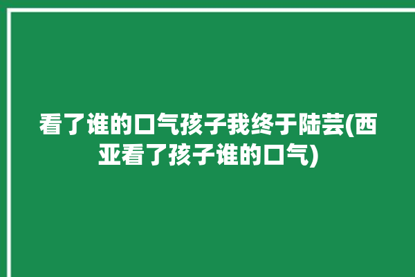 看了谁的口气孩子我终于陆芸(西亚看了孩子谁的口气)