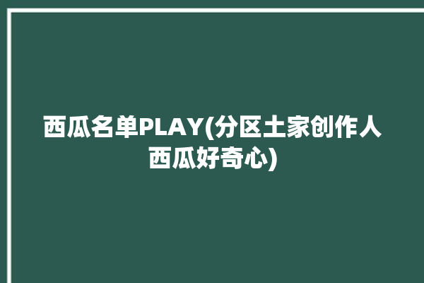 西瓜名单PLAY(分区土家创作人西瓜好奇心)