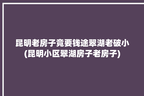 昆明老房子竟要钱途翠湖老破小(昆明小区翠湖房子老房子)