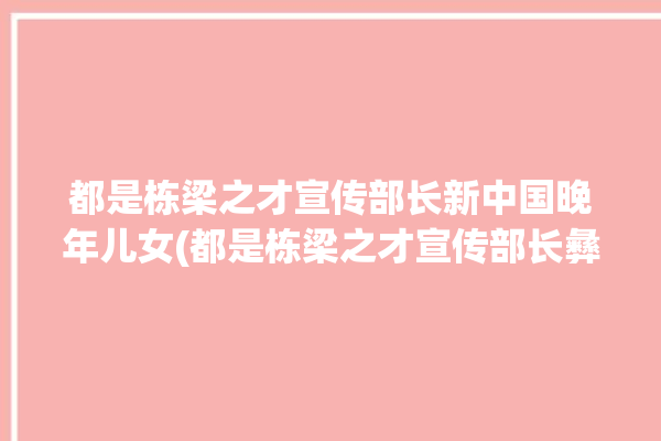 都是栋梁之才宣传部长新中国晚年儿女(都是栋梁之才宣传部长彝族新中国)