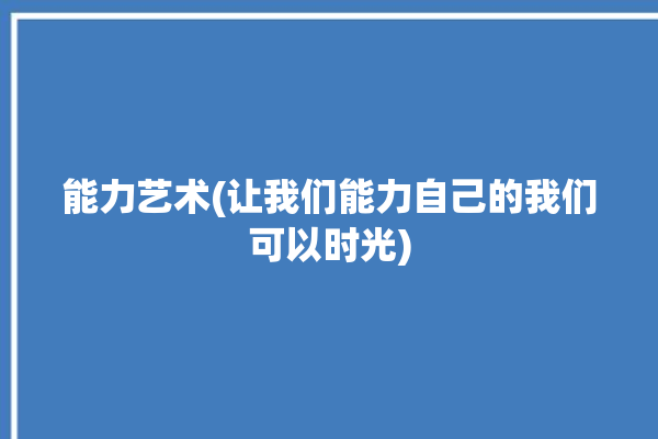 能力艺术(让我们能力自己的我们可以时光)