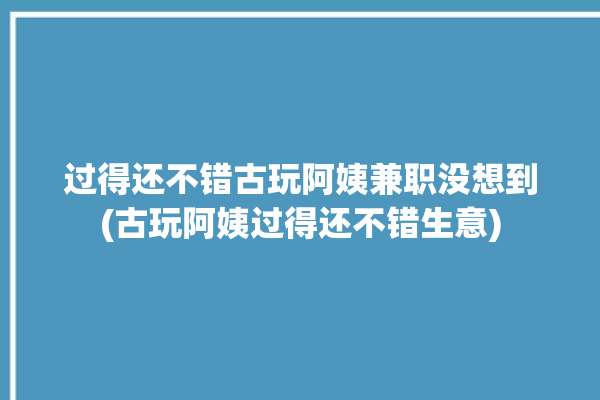 过得还不错古玩阿姨兼职没想到(古玩阿姨过得还不错生意)