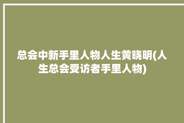 总会中新手里人物人生黄晓明(人生总会受访者手里人物)