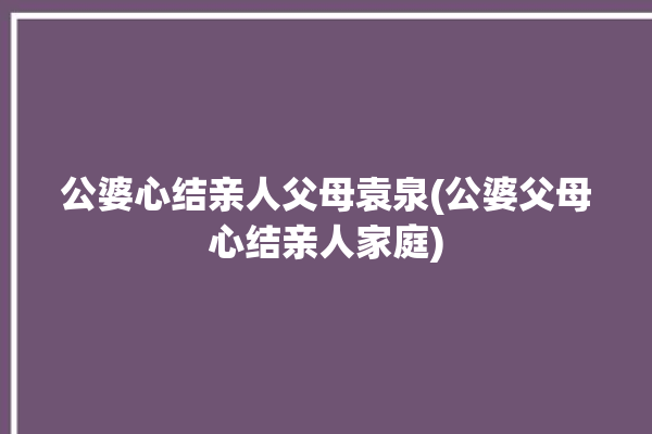 公婆心结亲人父母袁泉(公婆父母心结亲人家庭)