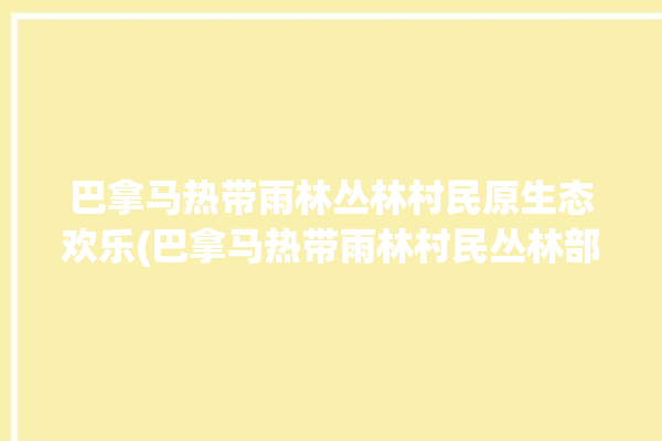 巴拿马热带雨林丛林村民原生态欢乐(巴拿马热带雨林村民丛林部落)