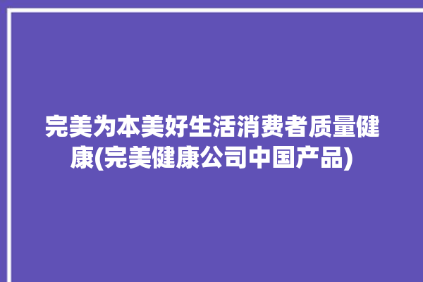 完美为本美好生活消费者质量健康(完美健康公司中国产品)