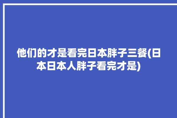 他们的才是看完日本胖子三餐(日本日本人胖子看完才是)