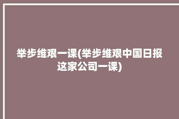 举步维艰一课(举步维艰中国日报这家公司一课)