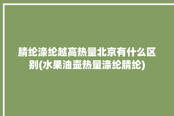 腈纶涤纶越高热量北京有什么区别(水果油壶热量涤纶腈纶)