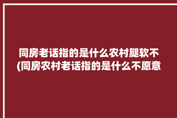 同房老话指的是什么农村腿软不(同房农村老话指的是什么不愿意)