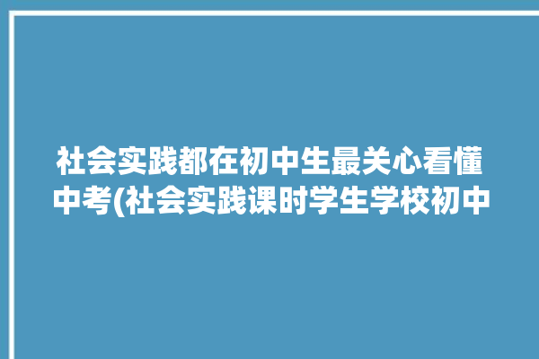 社会实践都在初中生最关心看懂中考(社会实践课时学生学校初中)