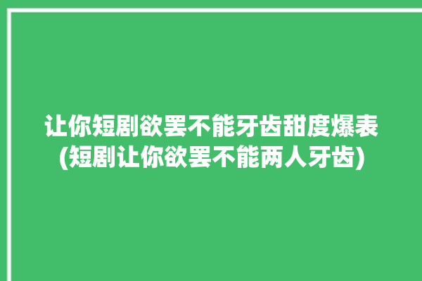 让你短剧欲罢不能牙齿甜度爆表(短剧让你欲罢不能两人牙齿)