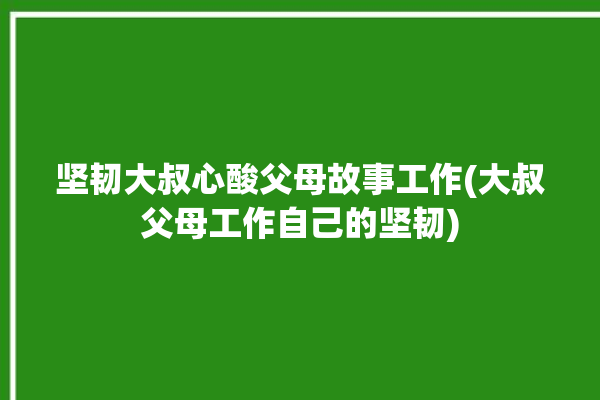 坚韧大叔心酸父母故事工作(大叔父母工作自己的坚韧)