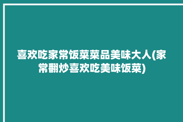 喜欢吃家常饭菜菜品美味大人(家常翻炒喜欢吃美味饭菜)