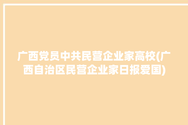 广西党员中共民营企业家高校(广西自治区民营企业家日报爱国)