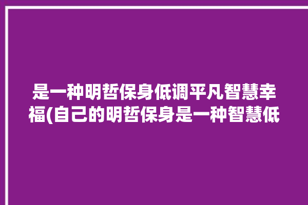 是一种明哲保身低调平凡智慧幸福(自己的明哲保身是一种智慧低调)