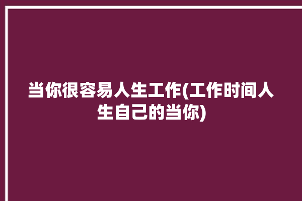 当你很容易人生工作(工作时间人生自己的当你)