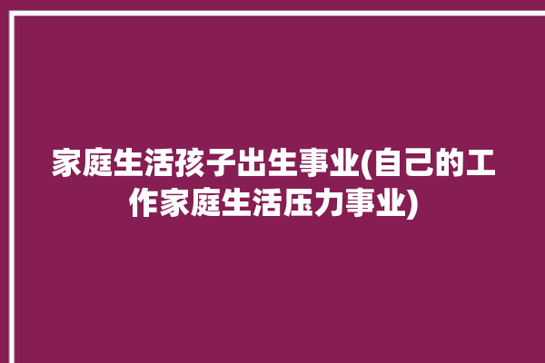 家庭生活孩子出生事业(自己的工作家庭生活压力事业)