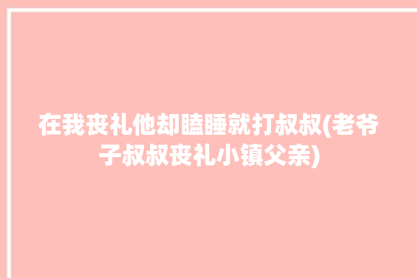 在我丧礼他却瞌睡就打叔叔(老爷子叔叔丧礼小镇父亲)