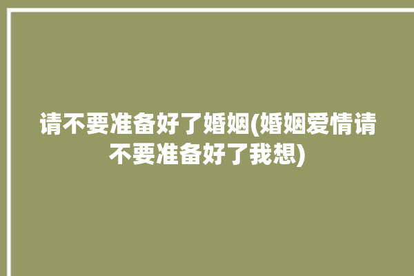 请不要准备好了婚姻(婚姻爱情请不要准备好了我想)