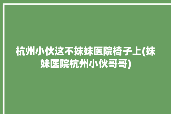 杭州小伙这不妹妹医院椅子上(妹妹医院杭州小伙哥哥)