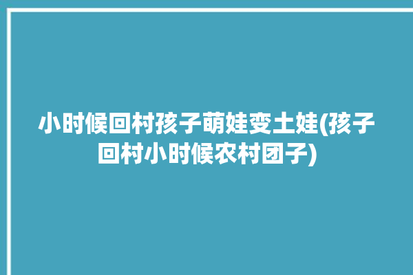 小时候回村孩子萌娃变土娃(孩子回村小时候农村团子)