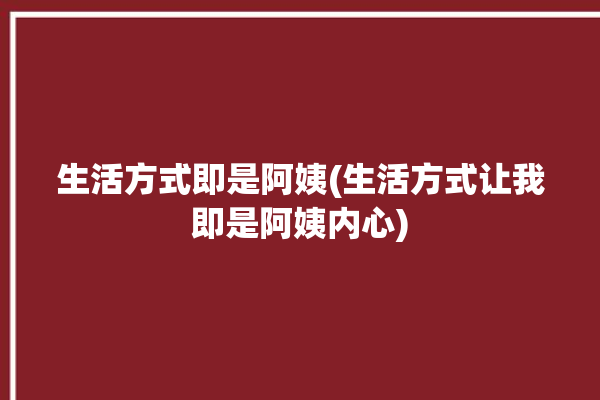 生活方式即是阿姨(生活方式让我即是阿姨内心)