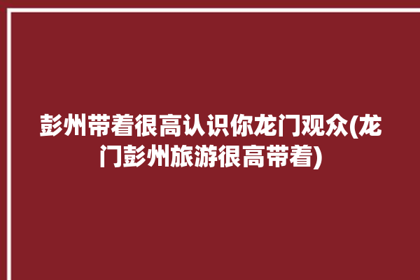 彭州带着很高认识你龙门观众(龙门彭州旅游很高带着)