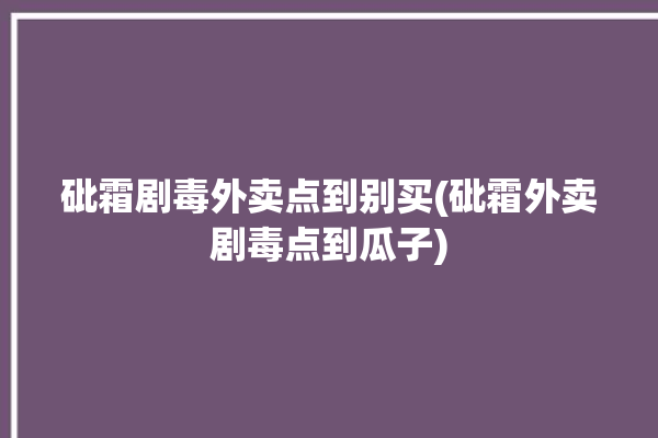 砒霜剧毒外卖点到别买(砒霜外卖剧毒点到瓜子)