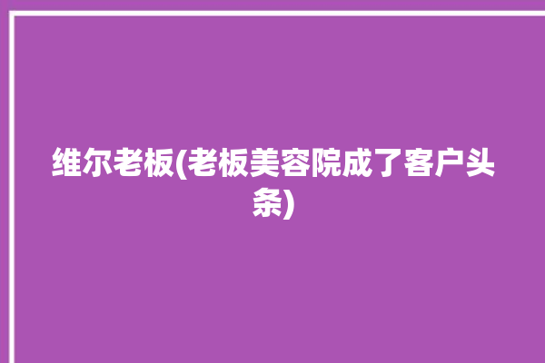 维尔老板(老板美容院成了客户头条)