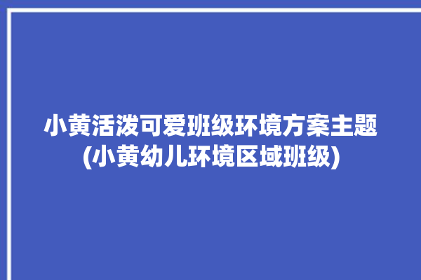 小黄活泼可爱班级环境方案主题(小黄幼儿环境区域班级)