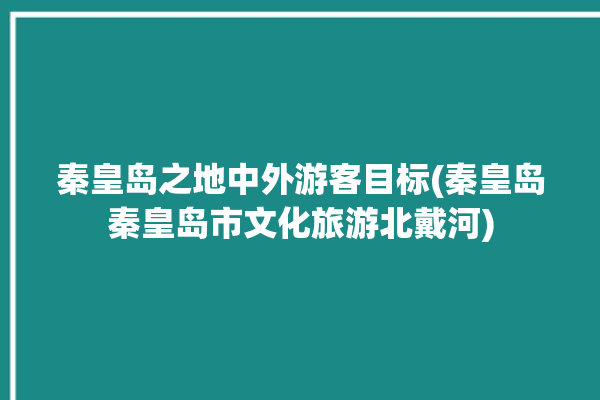 秦皇岛之地中外游客目标(秦皇岛秦皇岛市文化旅游北戴河)