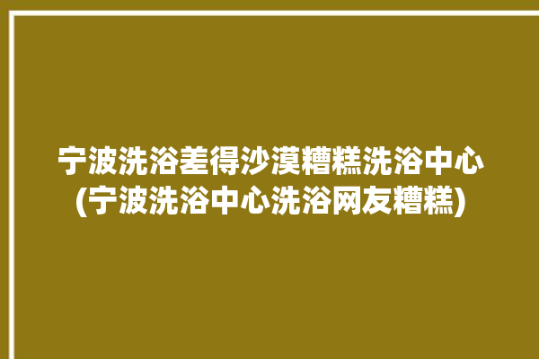 宁波洗浴差得沙漠糟糕洗浴中心(宁波洗浴中心洗浴网友糟糕)