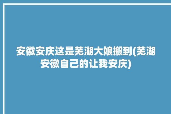 安徽安庆这是芜湖大娘搬到(芜湖安徽自己的让我安庆)