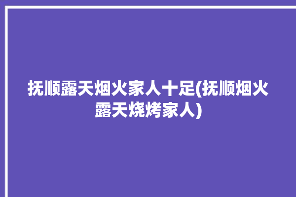 抚顺露天烟火家人十足(抚顺烟火露天烧烤家人)