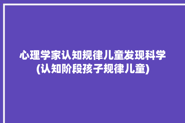 心理学家认知规律儿童发现科学(认知阶段孩子规律儿童)