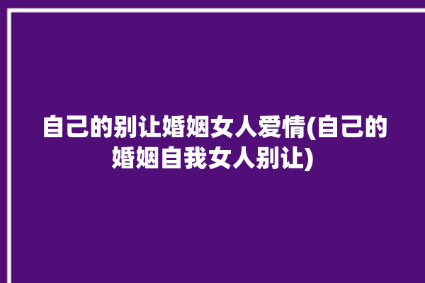 自己的别让婚姻女人爱情(自己的婚姻自我女人别让)