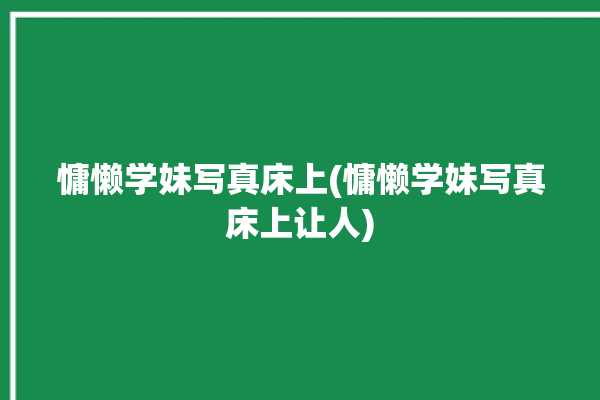 慵懒学妹写真床上(慵懒学妹写真床上让人)