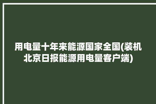 用电量十年来能源国家全国(装机北京日报能源用电量客户端)