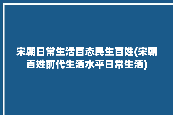 宋朝日常生活百态民生百姓(宋朝百姓前代生活水平日常生活)