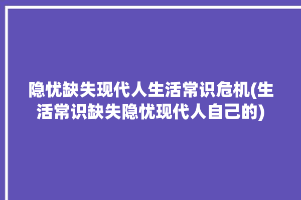 隐忧缺失现代人生活常识危机(生活常识缺失隐忧现代人自己的)