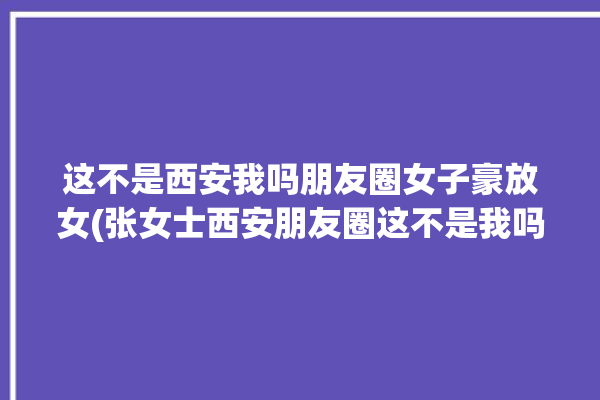 这不是西安我吗朋友圈女子豪放女(张女士西安朋友圈这不是我吗)