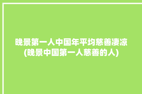 晚景第一人中国年平均慈善凄凉(晚景中国第一人慈善的人)