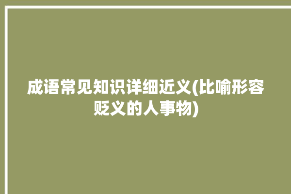 成语常见知识详细近义(比喻形容贬义的人事物)