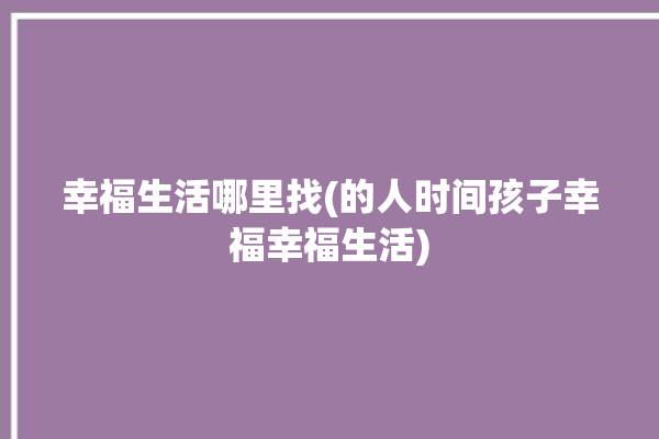 幸福生活哪里找(的人时间孩子幸福幸福生活)