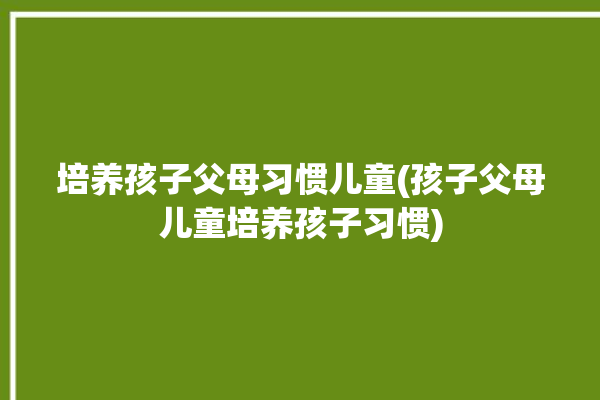 培养孩子父母习惯儿童(孩子父母儿童培养孩子习惯)