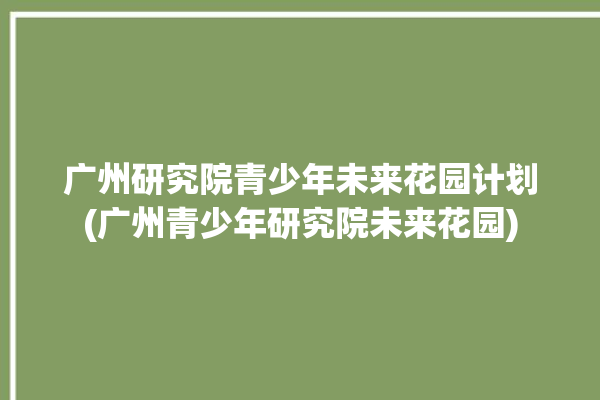 广州研究院青少年未来花园计划(广州青少年研究院未来花园)