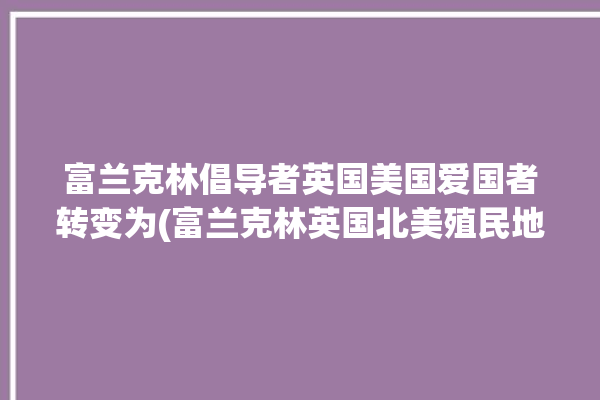 富兰克林倡导者英国美国爱国者转变为(富兰克林英国北美殖民地勋爵)