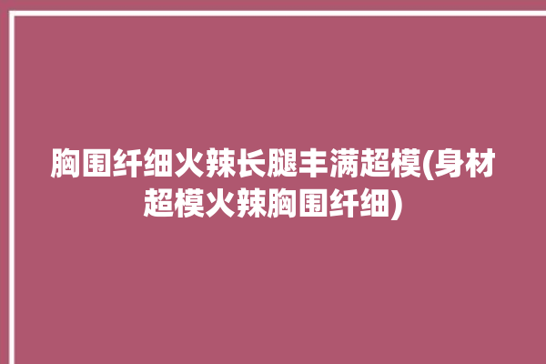 胸围纤细火辣长腿丰满超模(身材超模火辣胸围纤细)