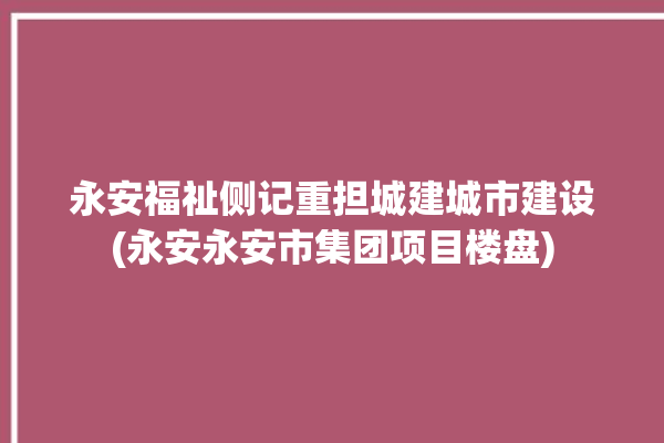 永安福祉侧记重担城建城市建设(永安永安市集团项目楼盘)